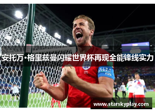 安托万·格里兹曼闪耀世界杯再现全能锋线实力